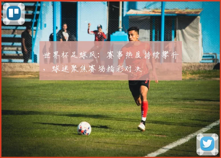 世界杯足球风:赛事热度持续攀升,球迷聚焦赛场精彩对决